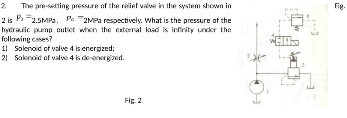 2.
The pre-setting pressure of the relief valve in the system shown in
Fig.
2 is P3 =2.5MPA, Po =2MPA respectively. What is the pressure of the
hydraulic pump outlet when the external load is infinity under the
following cases?
1) Solenoid of valve 4 is energized;
2) Solenoid of valve 4 is de-energized.
Fig. 2
