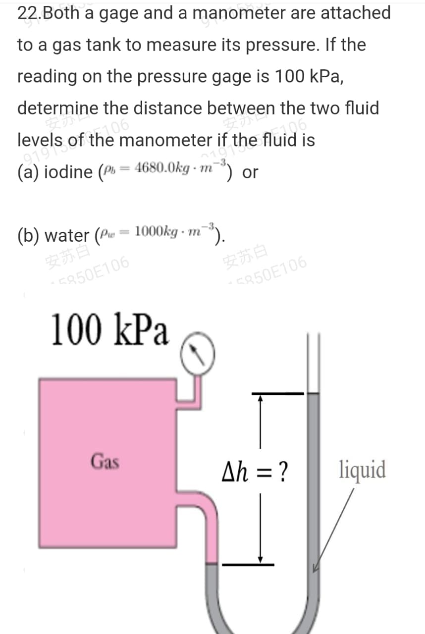 22.Both a gage and a manometer are attached
to a gas tank to measure its pressure. If the
reading on the pressure gage is 100 kPa,
determine the distance between the two fluid
levels of the manometer if the fluid is
6106
(a) iodine (P% = 4680.0kg - m'
) or
(b) water (Pu = 1000kg - m
安苏自
E850E106
安苏白
5850E106
100 kPa
Gas
Ah = ?
liquid
