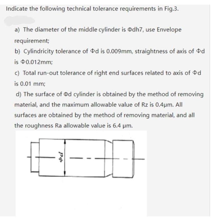 Indicate the following technical tolerance requirements in Fig.3.
a) The diameter of the middle cylinder is Odh7, use Envelope
requirement;
b) Cylindricity tolerance of d is 0.009mm, straightness of axis of od
is $0.012mm;
c) Total run-out tolerance of right end surfaces related to axis of Pd
is 0.01 mm;
d) The surface of od cylinder is obtained by the method of removing
material, and the maximum allowable value of Rz is 0.4µm. All
surfaces are obtained by the method of removing material, and all
the roughness Ra allowable value is 6.4 pm.
