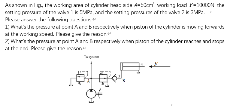 As shown in Fig., the working area of cylinder head side A=50cm", working load F=10000N, the
setting pressure of the valve 1 is 5MPA, and the setting pressures of the valve 2 is 3MPA. e
Please answer the following questions:
1) What's the pressure at point A and B respectively when piston of the cylinder is moving forwards
at the working speed. Please give the reason.
2) What's the pressure at point A and B respectively when piston of the cylinder reaches and stops
at the end. Please give the reason.e
To system
F
A
B
