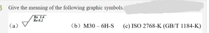 B Give the meaning of the following graphic symbols.
Ra 1.6
Ra 0.2
(a)
(b) М30 -6H-S
(c) ISO 2768-K (GB/T 1184-K)
