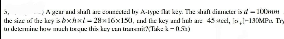 3,
-) A gear and shaft are connected by A-type flat key. The shaft diameter is d =100mm
the size of the key is bxhxl = 28×16x150, and the key and hub are 45 steel, [o p]=130MPA. Try
to determine how much torque this key can transmit?(Take k = 0.5h)
