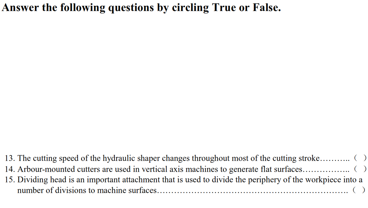 Answer the following questions by circling True or False.
13. The cutting speed of the hydraulic shaper changes throughout most of the cutting stroke....
14. Arbour-mounted cutters are used in vertical axis machines to generate flat surfaces...
15. Dividing head is an important attachment that is used to divide the periphery of the workpiece into a
number of divisions to machine surfaces..
()
