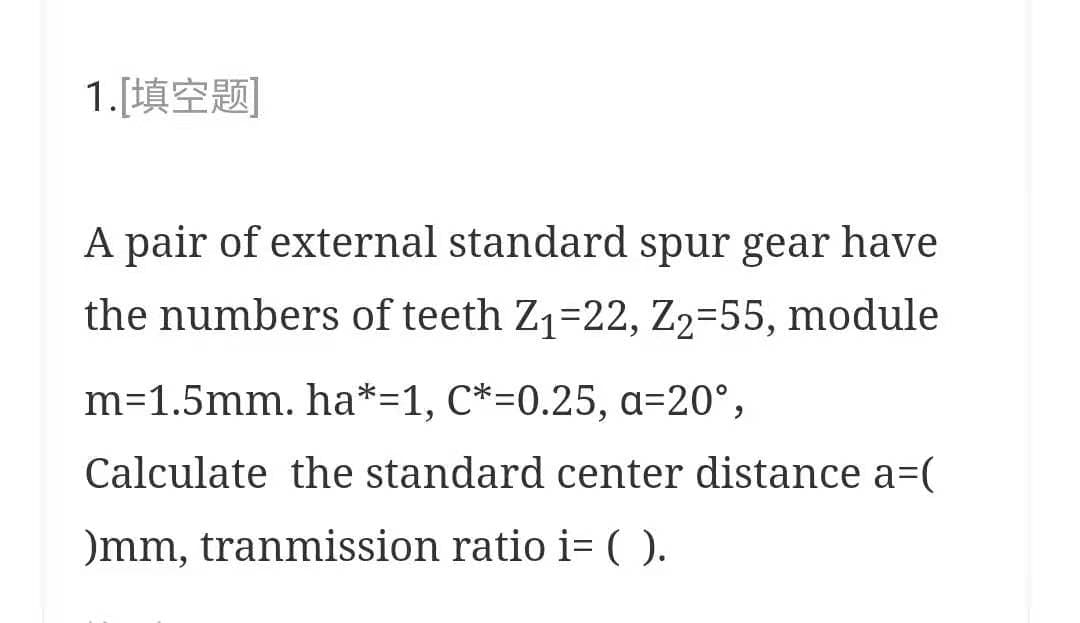 1.[填空题]
A pair of external standard spur gear have
the numbers of teeth Z1-22, Z2=55, module
m=1.5mm. ha*=1, C*=0.25, a=20°,
Calculate the standard center distance a=(
)mm, tranmission ratio i= ().
