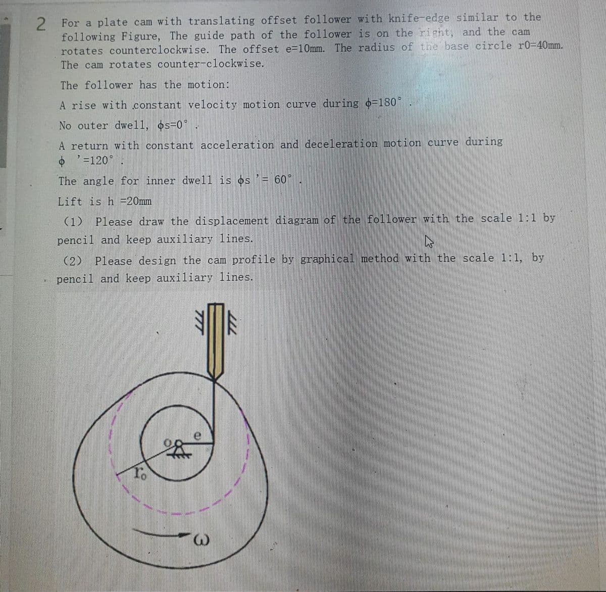 For a plate cam with translating offset follower with knife-edge similar to the
following Figure, The guide path of the follower is on the right, and the cam
rotates counterclockwise. The offset e=10mm. The radius of the base circle r0=40mm.
The cam rotates counter-clockwise.
The follower has the motion:
A rise with constant velocity motion curve during o=180
No outer dwell, os-0.
A return with constant acceleration and deceleration motion curve during
=120
The angle for inner dwell is os'= 60°
Lift is h =20mm
Please draw the displacement diagram of the follower with the scale 1:1 by
pencil and keep auxiliary lines.
(2) Please design the cam profile by graphical method with the scale 1:1, by
pencil and keep auxiliary lines.
TTT
