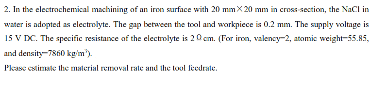 2. In the electrochemical machining of an iron surface with 20 mm× 20 mm in cross-section, the NaCl in
water is adopted as electrolyte. The gap between the tool and workpiece is 0.2 mm. The supply voltage is
15 V DC. The specific resistance of the electrolyte is 2 Q cm. (For iron, valency=2, atomic weight=55.85,
and density=7860 kg/m³).
Please estimate the material removal rate and the tool feedrate.
