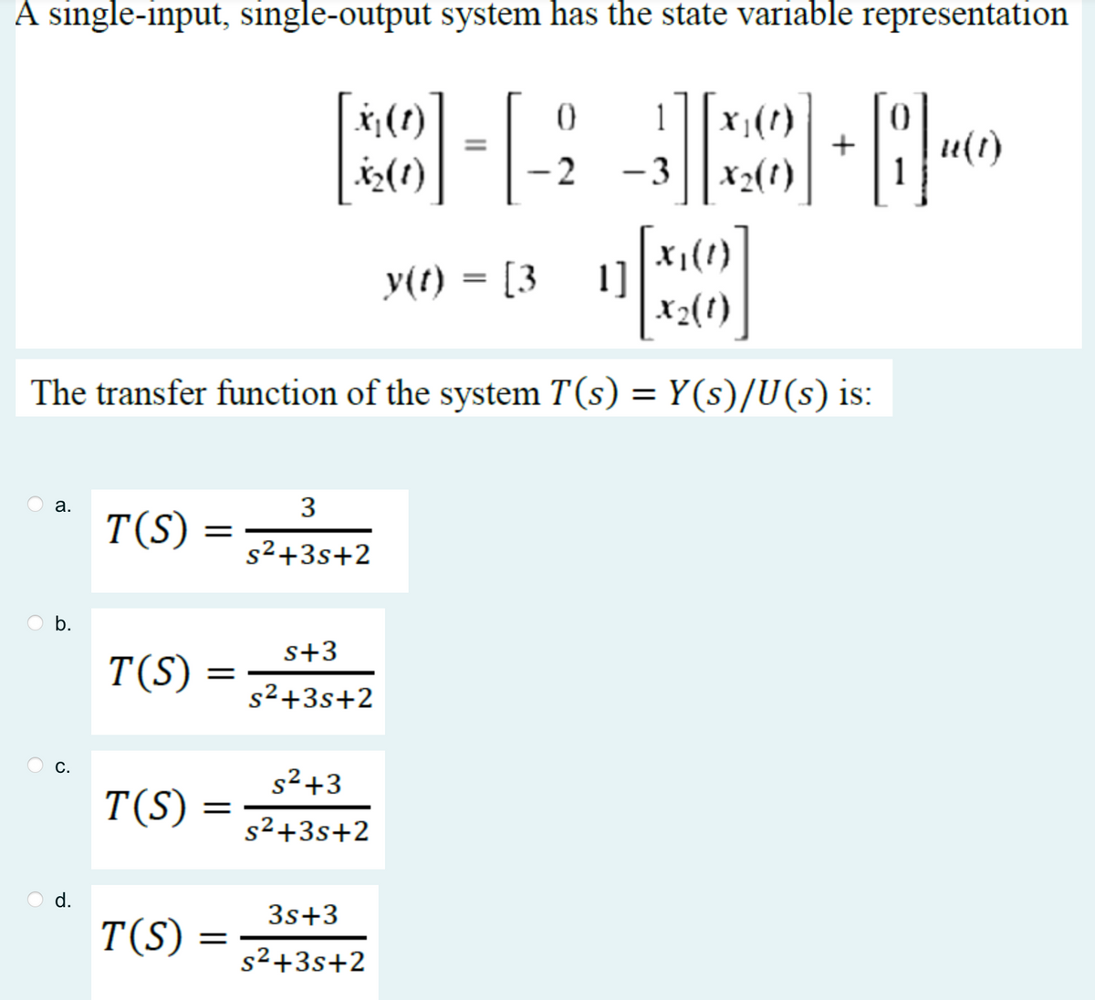 A single-input, single-output system has the state variable representation
3][
1 X₁(1)
X2(1)
a.
b.
C.
d.
[x₁(1)
X2(1)
The transfer function of the system T(s) = Y(s)/U(s) is:
T(S)
T(S)
T(S)
T(S)
=
=
X₁ (1)
X₂(1)
=
3
s²+3s+2
s+3
s²+3s+2
s²+3
s²+3s+2
0
2
3s+3
s²+3s+2
-3
+
y(t) = [31]
84
u(t)