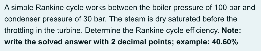 A simple Rankine cycle works between the boiler pressure of 100 bar and
condenser pressure of 30 bar. The steam is dry saturated before the
throttling in the turbine. Determine the Rankine cycle efficiency. Note:
write the solved answer with 2 decimal points; example: 40.60%
