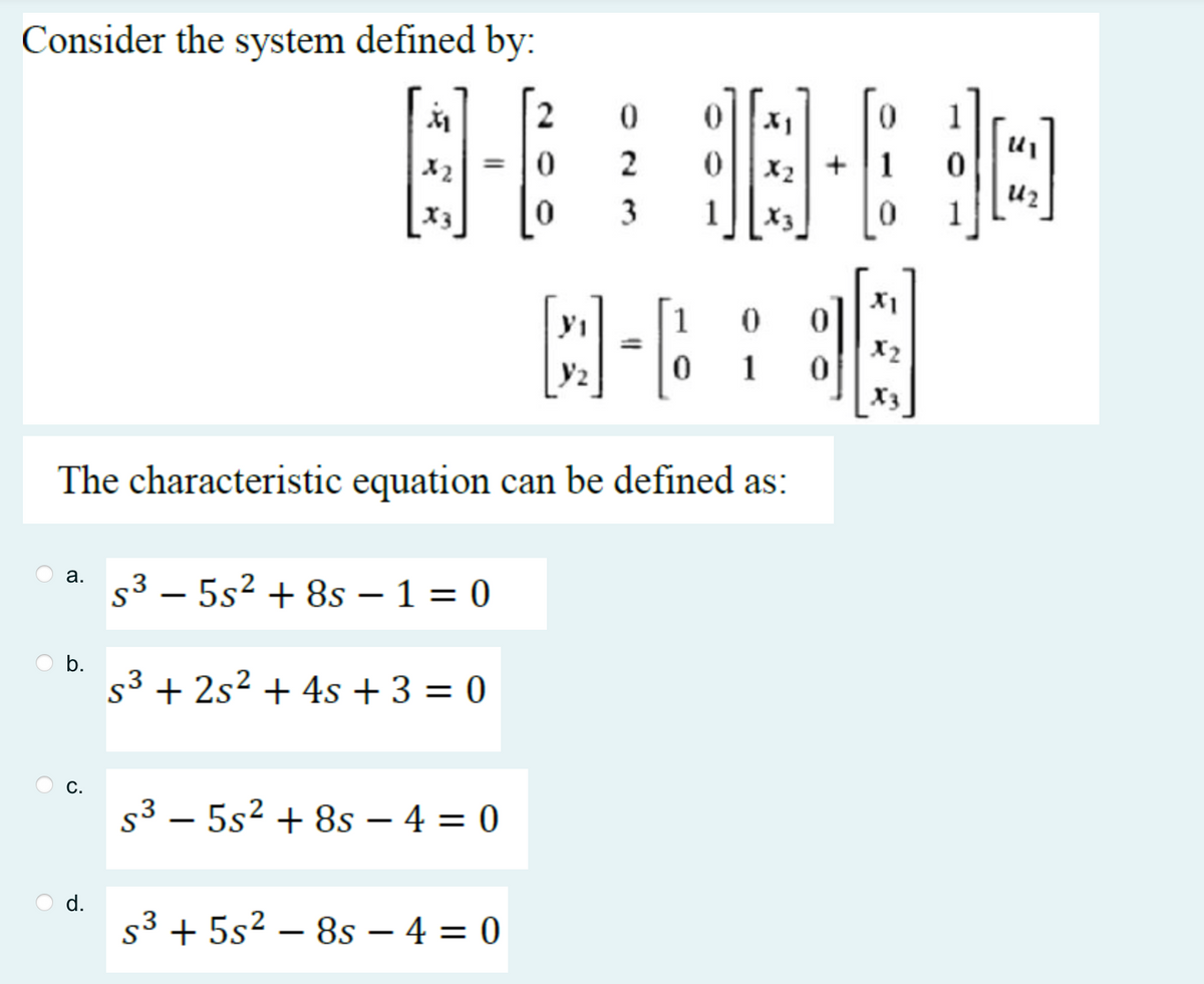 Consider the system defined by:
a.
b.
C.
8-698-80
2
3 1
C-6
0
The characteristic equation can be defined as:
d.
=
X2
X3
S35s² +8s - 1 = 0
s³ + 2s² + 4s + 3 = 0
$³5s² +8s - 4 = 0
2
S³ + 5s²-8s - 4 = 0
0
1
:]|
1
X1
X2
X₂
242