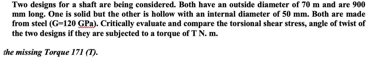 Two designs for a shaft are being considered. Both have an outside diameter of 70 m and are 900
mm long. One is solid but the other is hollow with an internal diameter of 50 mm. Both are made
from steel (G=120 GPa). Critically evaluate and compare the torsional shear stress, angle of twist of
the two designs if they are subjected to a torque of T N. m.
the missing Torque 171 (T).
