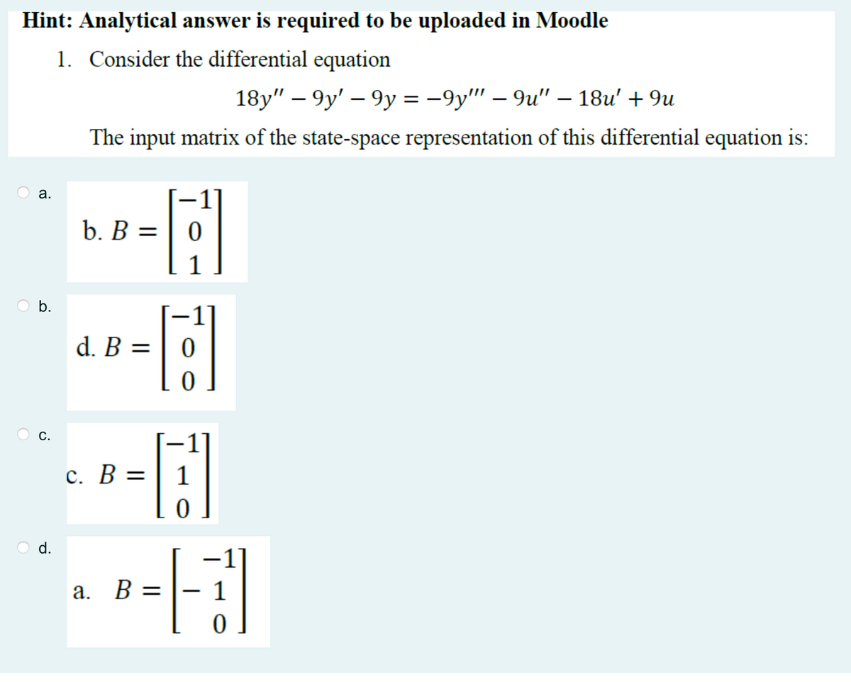 Hint: Analytical answer is required to be uploaded in Moodle
1. Consider the differential equation
a.
b.
C.
d.
18y" — 9y' — 9y = −9y""' – 9u" – 18u' + 9u
The input matrix of the state-space representation of this differential equation is:
HR-[2]
b. B = =
1
48-81
d. B =
0
c. B =
a. B =
0
7
0