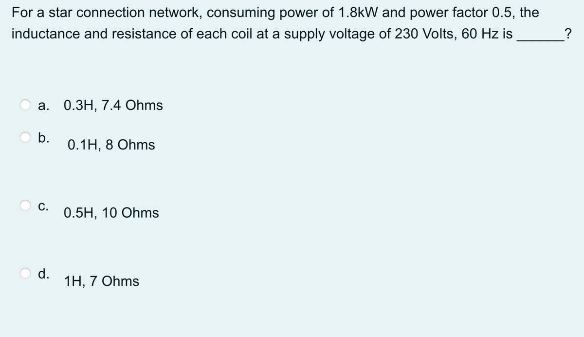 For a star connection network, consuming power of 1.8kW and power factor 0.5, the
inductance and resistance of each coil at a supply voltage of 230 Volts, 60 Hz is
?
а.
0.ЗН, 7.4 Ohms
b.
0.1H, 8 Ohms
С.
0.5H, 10 Ohms
d.
1Н, 7 Ohms
