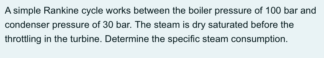 A simple Rankine cycle works between the boiler pressure of 100 bar and
condenser pressure of 30 bar. The steam is dry saturated before the
throttling in the turbine. Determine the specific steam consumption.
