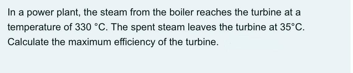 In a power plant, the steam from the boiler reaches the turbine at a
temperature of 330 °C. The spent steam leaves the turbine at 35°C.
Calculate the maximum efficiency of the turbine.
