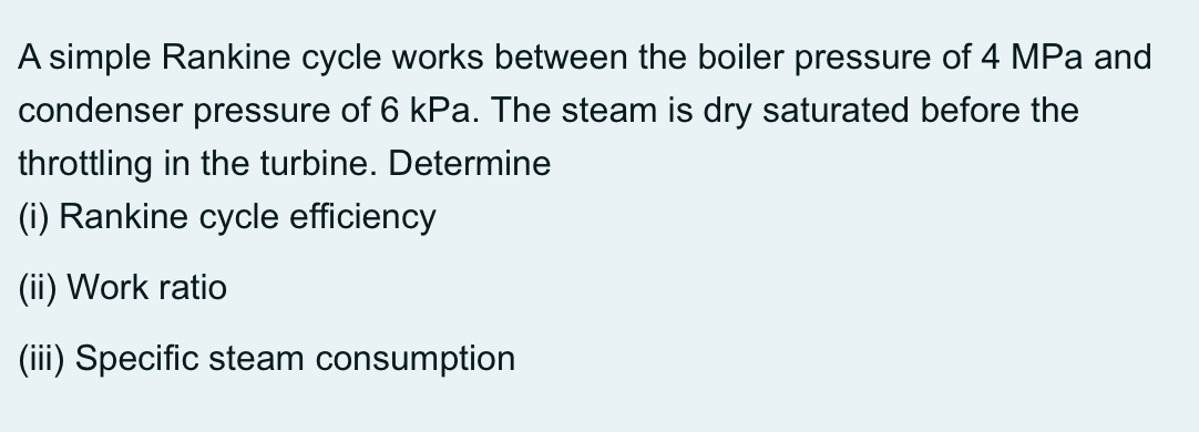 A simple Rankine cycle works between the boiler pressure of 4 MPa and
condenser pressure of 6 kPa. The steam is dry saturated before the
throttling in the turbine. Determine
(i) Rankine cycle efficiency
(ii) Work ratio
(iii) Specific steam consumption
