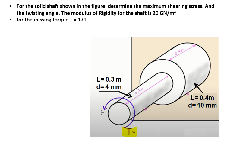 • For the solid shaft shown in the figure, determine the maximum shearing stress. And
the twisting angle. The modulus of Rigidity for the shaft is 20 GN/m?
• for the missing torque T = 171
L= 0.3 m
d= 4 mm
0.3m
L= 0.4m
d= 10 mm
T=
