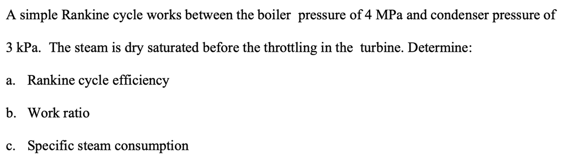 A simple Rankine cycle works between the boiler pressure of 4 MPa and condenser pressure of
3 kPa. The steam is dry saturated before the throttling in the turbine. Determine:
a. Rankine cycle efficiency
b. Work ratio
c. Specific steam consumption
