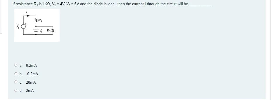 If resistance R, is 1KQ, V2 = 4V, V, = 6V and the diode is ideal, then the current I through the circuit will be
ER,
D,
O a. 0.2mA
O b. -0.2mA
Oc. 20mA
O d. 2mA
