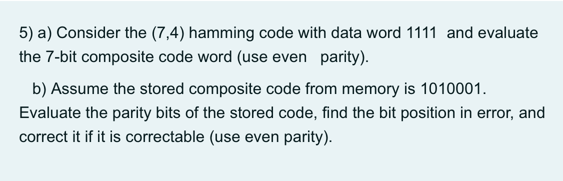 5) a) Consider the (7,4) hamming code with data word 1111 and evaluate
the 7-bit composite code word (use even parity).
b) Assume the stored composite code from memory is 1010001.
Evaluate the parity bits of the stored code, find the bit position in error, and
correct it if it is correctable (use even parity).