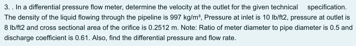 3. . In a differential pressure flow meter, determine the velocity at the outlet for the given technical
specification.
The density of the liquid flowing through the pipeline is 997 kg/m³, Pressure at inlet is 10 Ib/ft2, pressure at outlet is
8 Ib/ft2 and cross sectional area of the orifice is 0.2512 m. Note: Ratio of meter diameter to pipe diameter is 0.5 and
discharge coefficient is 0.61. Also, find the differential pressure and flow rate.
