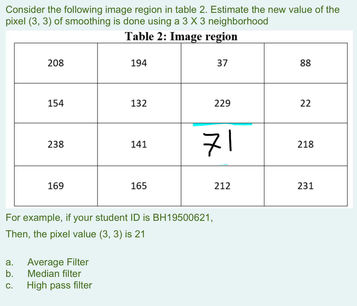 Consider the following image region in table 2. Estimate the new value of the
pixel (3, 3) of smoothing is done using a 3 X 3 neighborhood
Table 2: Image region
208
a.
b.
C.
154
238
169
194
Average Filter
Median filter
High pass filter
132
141
165
For example, if your student ID is BH19500621,
Then, the pixel value (3, 3) is 21
37
229
71
212
88
22
218
231