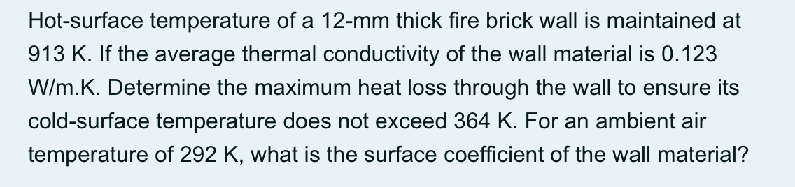 Hot-surface temperature of a 12-mm thick fire brick wall is maintained at
913 K. If the average thermal conductivity of the wall material is 0.123
W/m.K. Determine the maximum heat loss through the wall to ensure its
cold-surface temperature does not exceed 364 K. For an ambient air
temperature of 292 K, what is the surface coefficient of the wall material?
