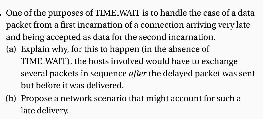 . One of the purposes of TIME_WAIT is to handle the case of a data
packet from a first incarnation of a connection arriving very late
and being accepted as data for the second incarnation.
(a) Explain why, for this to happen (in the absence of
TIME_WAIT), the hosts involved would have to exchange
several packets in sequence after the delayed packet was sent
but before it was delivered.
(b) Propose a network scenario that might account for such a
late delivery.