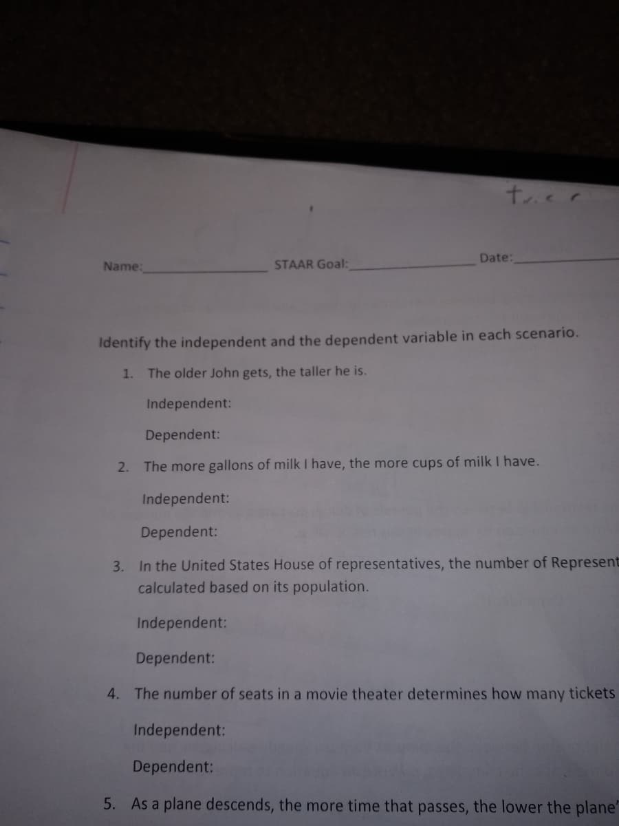 trier
Date:
Name:
STAAR Goal:
Identify the independent and the dependent variable in each scenario.
1. The older John gets, the taller he is.
Independent:
Dependent:
2.
The more gallons of milk I have, the more cups of milk I have.
Independent:
Dependent:
3. In the United States House of representatives, the number of Represent
calculated based on its population.
Independent:
Dependent:
4. The number of seats in a movie theater determines how many tickets
Independent:
Dependent:
5. As a plane descends, the more time that passes, the lower the plane'
