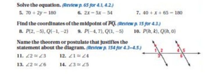 Solve the equation. (Revlew p. 65 for 4.1, 4.2.)
5. 70 + 2y- 180
6. 2x- 5x - 54
7. 40+x+65- 180
Find the coordinates of the midpolnt of PQ. (Review p. 15 for 4.3.)
8. P(2,-5), Q(-1, -2)
9. P(-4, 7), Q(1, -5)
10. P(h, k), Q(h, 0)
Name the theorem or postulate that fustifles the
statement about the diagram. (Review p. 154 for 4.3-4.5.)
11. 2 3
12. 2124
13. 2 6
14. 23 25
