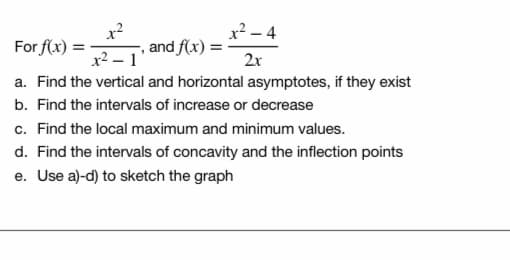 x
x-4
For f(x) =
and f(x) =
x2 – 1
2x
a. Find the vertical and horizontal asymptotes, if they exist
b. Find the intervals of increase or decrease
c. Find the local maximum and minimum values.
