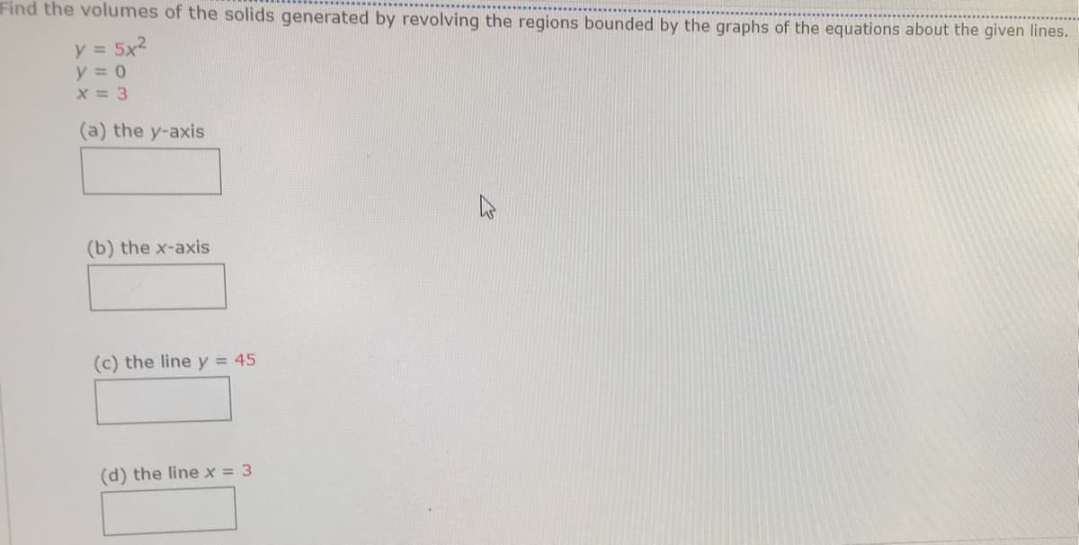 Find the volumes of the solids generated by revolving the regions bounded by the graphs of the equations about the given lines.
y = 5x2
y = 0
X = 3
(a) the y-axis
(b) the x-axis
(c) the line y = 45
(d) the line x = 3
