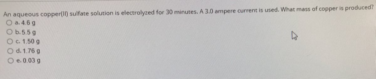 An aqueous copper(II) sulfate solution is electrolyzed for 30 minutes. A 3.0 ampere current is used. What mass of copper is produced?
O a. 4.6 g
O b.5.5 g
c. 1.50 g
Od. 1.76 g
Oe. 0.03 g