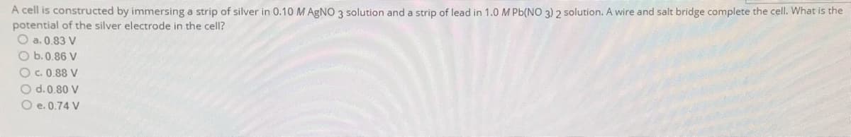 A cell is constructed by immersing a strip of silver in 0.10 M AgNO 3 solution and a strip of lead in 1.0 M Pb(NO 3) 2 solution. A wire and salt bridge complete the cell. What is the
potential of the silver electrode in the cell?
O a. 0.83 V
O b. 0.86 V
O c. 0.88 V
O d. 0.80 V
O e. 0.74 V