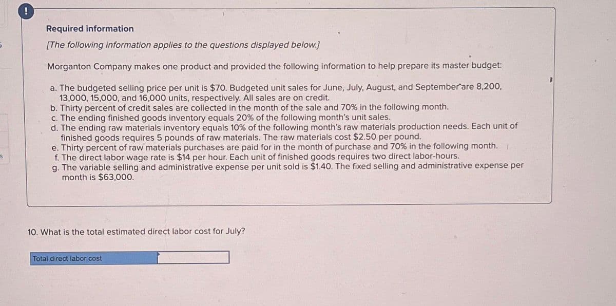 !
Required information
5
[The following information applies to the questions displayed below.]
S
Morganton Company makes one product and provided the following information to help prepare its master budget:
a. The budgeted selling price per unit is $70. Budgeted unit sales for June, July, August, and September are 8,200,
13,000, 15,000, and 16,000 units, respectively. All sales are on credit.
b. Thirty percent of credit sales are collected in the month of the sale and 70% in the following month.
c. The ending finished goods inventory equals 20% of the following month's unit sales.
d. The ending raw materials inventory equals 10% of the following month's raw materials production needs. Each unit of
finished goods requires 5 pounds of raw materials. The raw materials cost $2.50 per pound.
e. Thirty percent of raw materials purchases are paid for in the month of purchase and 70% in the following month.
f. The direct labor wage rate is $14 per hour. Each unit of finished goods requires two direct labor-hours.
g. The variable selling and administrative expense per unit sold is $1.40. The fixed selling and administrative expense per
month is $63,000.
10. What is the total estimated direct labor cost for July?
Total direct labor cost