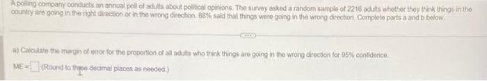 A polling company conducts an annual poll of adults about political opinions. The survey asked a random sample of 2216 adults whether they think things in the
country are going in the right direction or in the wrong direction. 68% said that things were going in the wrong direction. Complete parts a and b below
a) Calculate the margin of error for the proportion of all adults who think things are going in the wrong direction for 95% confidence.
ME-(Round to three decimal places as needed.)