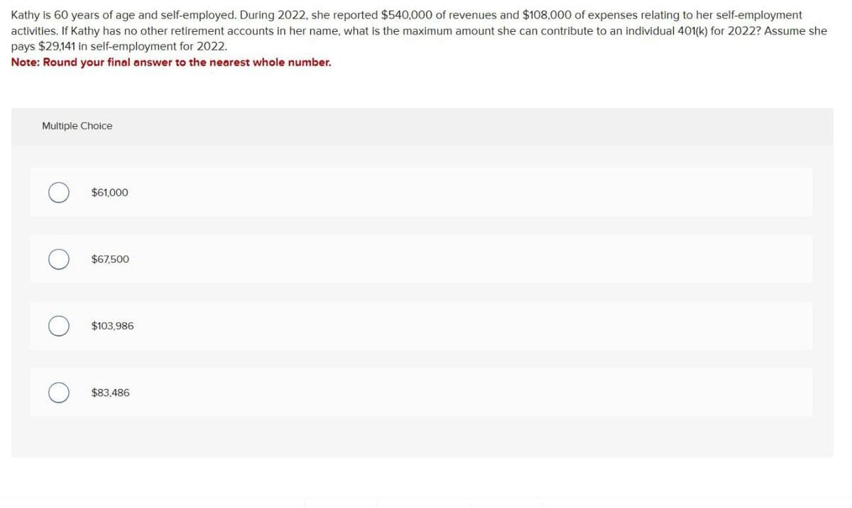 Kathy is 60 years of age and self-employed. During 2022, she reported $540,000 of revenues and $108,000 of expenses relating to her self-employment
activities. If Kathy has no other retirement accounts in her name, what is the maximum amount she can contribute to an individual 401(k) for 2022? Assume she
pays $29,141 in self-employment for 2022.
Note: Round your final answer to the nearest whole number.
Multiple Choice
О
$61,000
О
$67,500
О
$103,986
О
$83,486