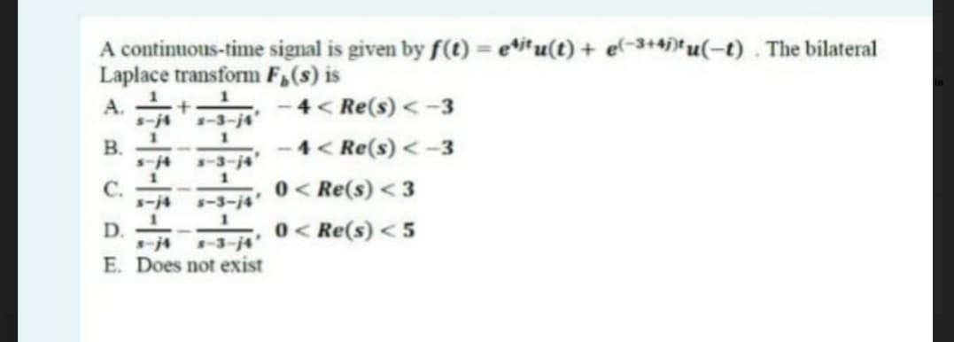 A continuous-time signal is given by f(t) = e*i*u(t) + el-3+4)*u(-t) . The bilateral
Laplace transform F,(s) is
A. +
4< Re(s) <-3
s-j4
-3-j4'
B.
4< Re(s) < -3
s-3-j4'
1
C.
ー4
1
0 < Re(s) < 3
0 < Re(s) < 5
s-3-j4'
D.
-3-j4
E. Does not exist
