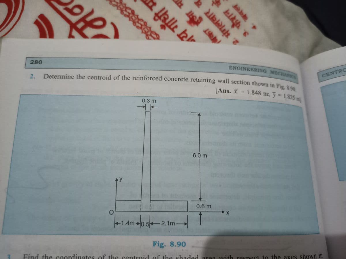 1
O
280
ENGINEERING MECHANICS
2.
Determine the centroid of the reinforced concrete retaining wall section shown in Fig. 8.90
[Ans. = 1.848 m; 3 = 1.825 m
0.3 m
100
0.6 m
-1.4m +0.5-2.1m-
Fig. 8.90
Find the coordinates of the centroid of the shaded area with respect to the axes shown in
AY
& Halle bal
➜
मंगलवार क
3. फैशन
बदल
2.
6.0 m
CENTRO