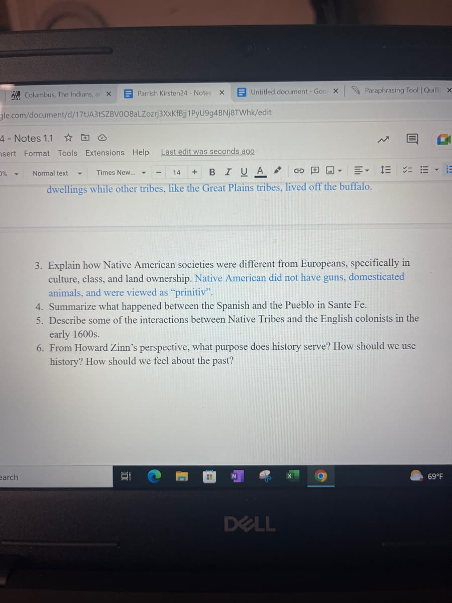 Columbus, The Indians, ar
0%
X
earch
gle.com/document/d/17tJA3tSZBV0O8aLZozrj3XxKfBjj1PyU9g4BNj8TWhk/edit
Parrish Kirsten24 - Notes X
4 - Notes 1.1
nsert Format Tools Extensions Help Last edit was seconds ago
Untitled document - Goo X
Normal text
Times New...
14
GE
E 1E
BIUA
dwellings while other tribes, like the Great Plains tribes, lived off the buffalo.
Y
DI
+
Paraphrasing Tool | QuillB XI
3. Explain how Native American societies were different from Europeans, specifically in
culture, class, and land ownership. Native American did not have guns, domesticated
animals, and were viewed as "prinitiv".
4. Summarize what happened between the Spanish and the Pueblo in Sante Fe.
5. Describe some of the interactions between Native Tribes and the English colonists in the
early 1600s.
6. From Howard Zinn's perspective, what purpose does history serve? How should we use
history? How should we feel about the past?
DELL
69°F