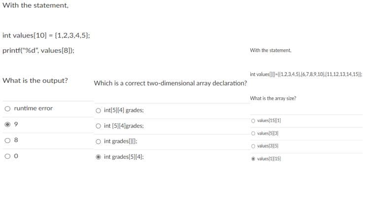 With the statement,
int values[10] = {1,2,3,4,5);
printf("%d", values[8]);
With the statement,
int values]-([1.2,34,5).16,7.8,9,10).(11,12,13,14,15):
What is the output?
Which is a correct two-dimensional array declaration?
What is the array size?
O runtime error
int[5][4] grades;
O values[15|(1]
int [5][4]grades;
O values(5)3)
O int grades[):
O values|3||5)
int grades[5][4):
e values[1|15)
