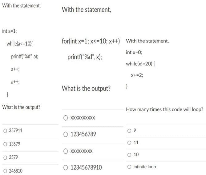 With the statement,
With the statement,
int a=1;
while(a<=10){
for(int x=1; x<=10; x++) With the statement,
int x=0;
printf("%d", a);
printf("%d", x);
while(x!=20) {
a++;
x+=2;
a++;
What is the output?
What is the output?
How many times this code will loop?
XXXXXXXXXX
O 357911
O 123456789
O 13579
O 11
O XXXXXXXXX
O 10
O 3579
O 12345678910
O infinite loop
O 246810
