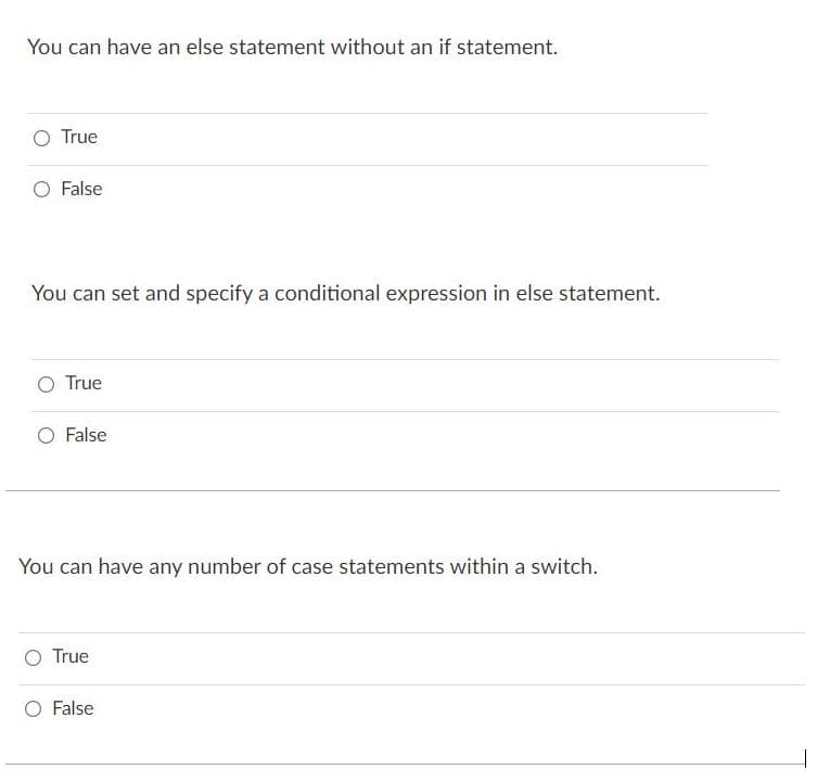 You can have an else statement without an if statement.
O True
O False
You can set and specify a conditional expression in else statement.
O True
O False
You can have any number of case statements within a switch.
O True
O False
