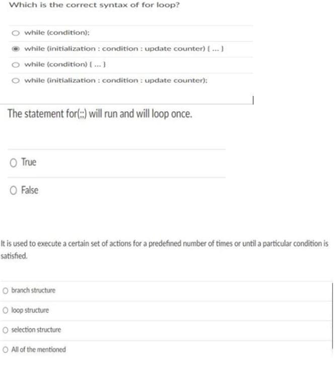 Which is the correct syntax of for loop?
while (condition):
while (initialization : condition : update counter) ..}
while (condition) {...}
while (initialization : condition : update counter):
The statement for(::) will run and willl loop once.
O True
O False
It is used to execute a certain set of actions for a predefined number of times or until a particular condition is
satished.
O branch structure
O loop structure
O selection structure
O All of the mentioned
