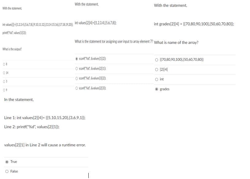 With the statement,
With the statement,
With the statement,
int values/2|141-|{1234|156.7.8):
int grades[2][4] = {{70,80,90,100},(50,60,70,80}}:
int valus|-|1234,15.6,78|19.10.11.1213.14.15.1617.18.1920;
What is the statement tor assigning user input to array element 7? What is name of the array?
What is the output?
scanf"%d" &values/1]/2);
O [(70,80,90,100),(50,60,70,80}}
08
O xanf"%d, 6values/2|1):
O 12]4)
14
O scanf"%d, Svalues(32):
O int
03
O sant"%d", &values/2||3):
grades
09
In the statement,
Line 1: int values[2][4]= {{5,10,15,20},(3,6,9.1}};
Line 2: printf("%d", values[2][1):
values[2][1] in Line 2 will cause a runtime error.
True
O False
