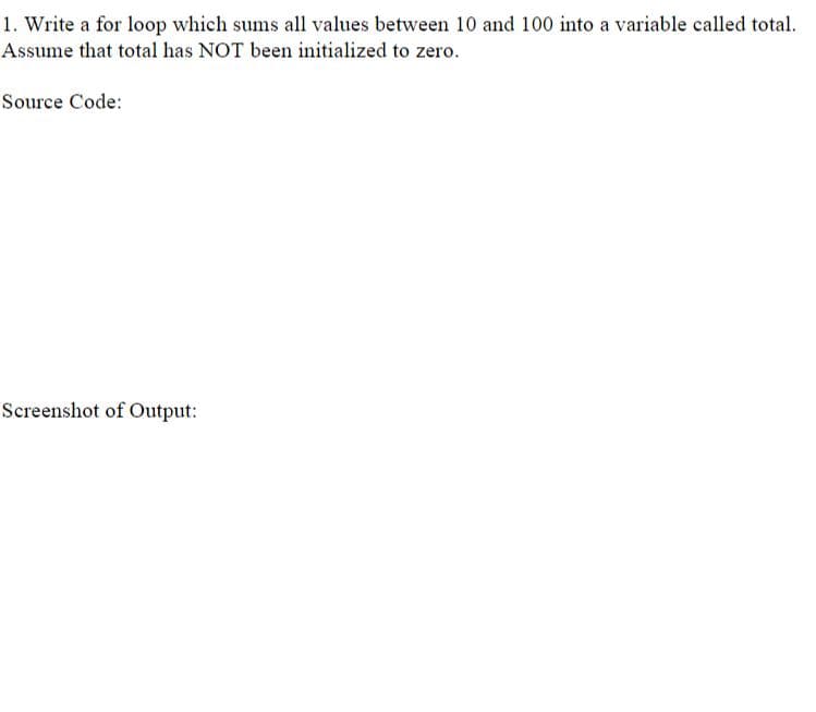 1. Write a for loop which sums all values between 10 and 100 into a variable called total.
Assume that total has NOT been initialized to zero.
Source Code:
Screenshot of Output:
