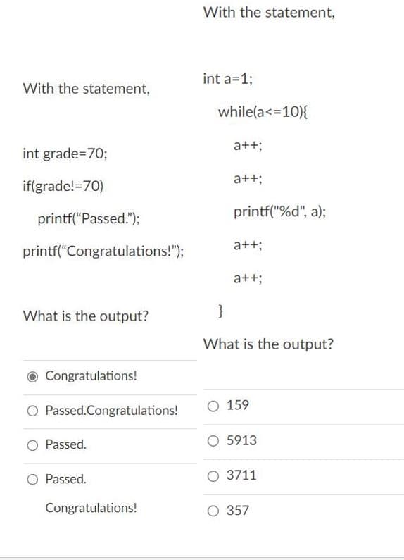 With the statement,
int a=1%3;
With the statement,
while(a<=10){
a++;
int grade=70%3;
a++;
if(grade!=70)
printf("%d", a);
printf("Passed.");
a++;
printf("Congratulations!");
a++;
What is the output?
}
What is the output?
O Congratulations!
159
O Passed.Congratulations!
Passed.
O 5913
Passed.
O 3711
Congratulations!
O 357
