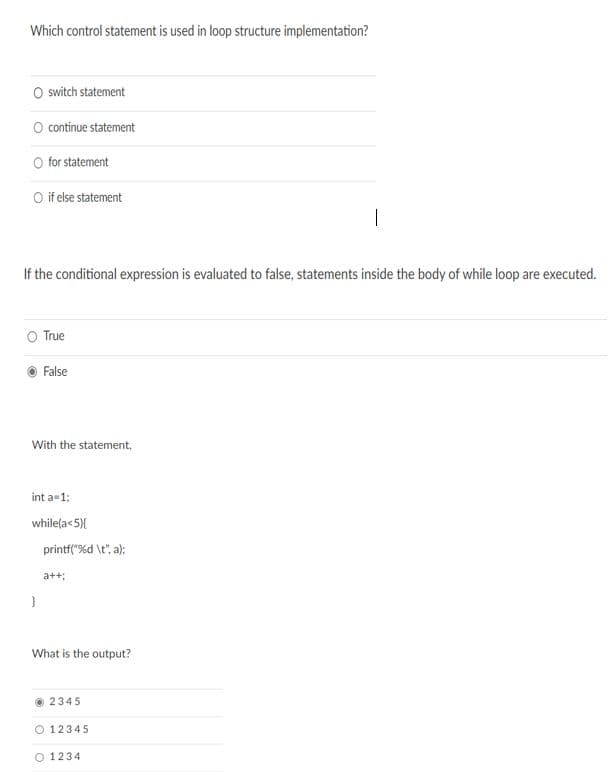 Which control statement is used in loop structure implementation?
O switch statement
O continue statement
O for statement
O if else statement
|
If the conditional expression is evaluated to false, statements inside the body of while loop are executed.
O True
False
With the statement,
int a-1:
while(a<5){
printf("%d \t", a);
a++;
What is the output?
2345
O 12345
O 1234
