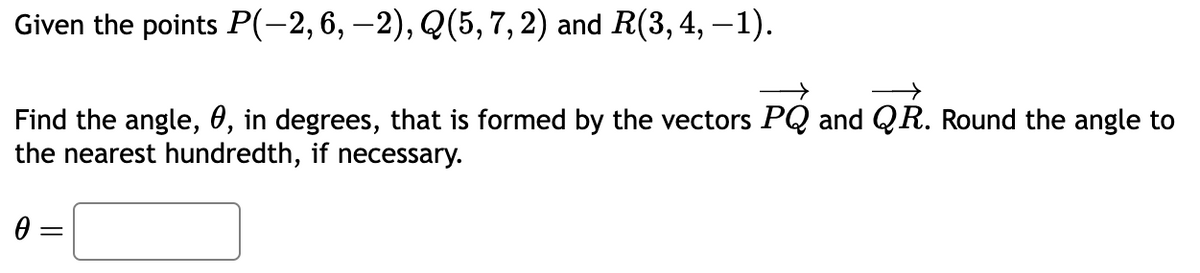 Given the points P(-2, 6, −2), Q(5, 7, 2) and R(3, 4, −1).
Find the angle, 0, in degrees, that is formed by the vectors PQ and QR. Round the angle to
the nearest hundredth, if necessary.
0 =