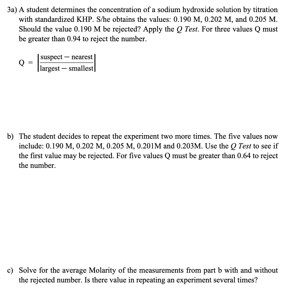 3a) A student determines the concentration of a sodium hydroxide solution by titration
with standardized KHP. S/he obtains the values: 0.190 M, 0.202 M, and 0.205 M.
Should the value 0.190 M be rejected? Apply the Q Test. For three values Q must
be greater than 0.94 to reject the number.
Q
=
suspect
nearest
| largest - - smallest
b) The student de to repeat the experiment two more
The five values now
include: 0.190 M, 0.202 M, 0.205 M, 0.201M and 0.203M. Use the Q Test to see if
the first value may be rejected. For five values Q must be greater than 0.64 to reject
the number.
c) Solve for the average Molarity of the measurements from part b with and without
the rejected number. Is there value in repeating an experiment several times?