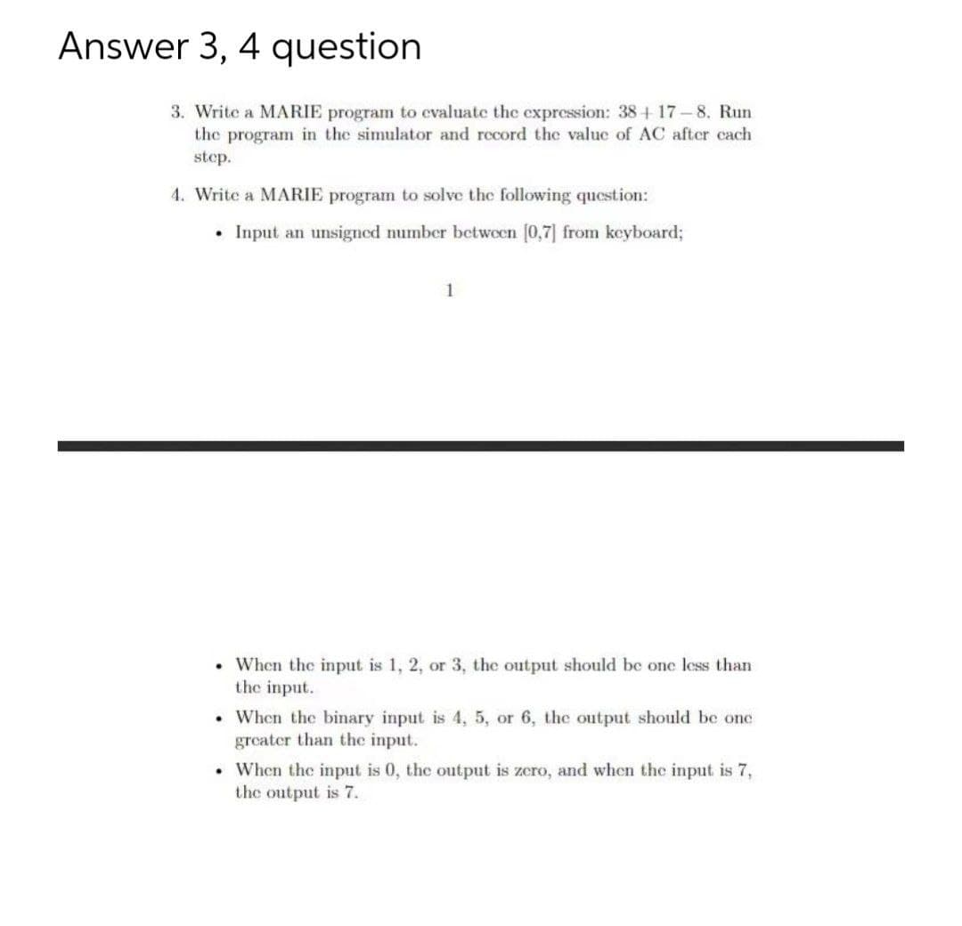 Answer 3, 4 question
3. Write a MARIE program to cvaluate the expression: 38+ 17-8. Run
the program in the simulator and record the value of AC after cach
step.
4. Write a MARIE program to solve the following question:
• Input an unsigned number betwoen (0,7] from keyboard;
1
• When the input is 1, 2, or 3, the output should be one less than
the input.
• When the binary input is 4, 5, or 6, the output should be one
greater than the input.
• When the input is 0, the output is zcro, and when the input is 7,
the output is 7.
